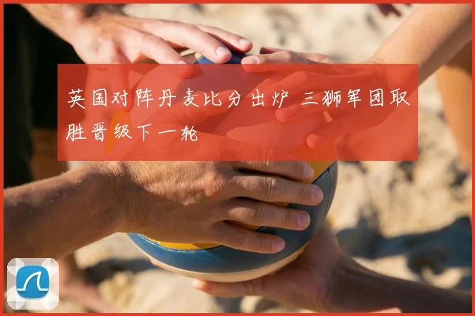 英国对阵丹麦比分出炉 三狮军团取胜晋级下一轮