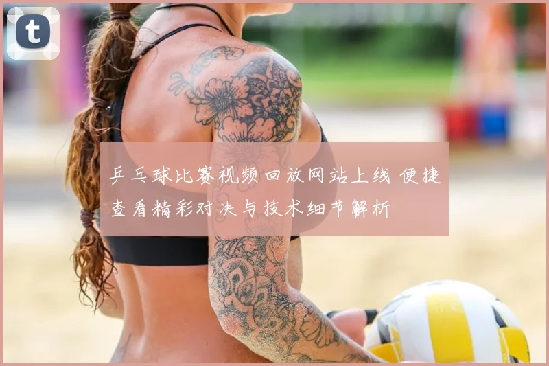 乒乓球比赛视频回放网站上线 便捷查看精彩对决与技术细节解析
