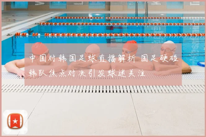 中国对韩国足球直播解析 国足硬碰韩队焦点对决引发球迷关注