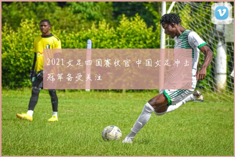 2021女足四国赛收官 中国女足冲击冠军备受关注