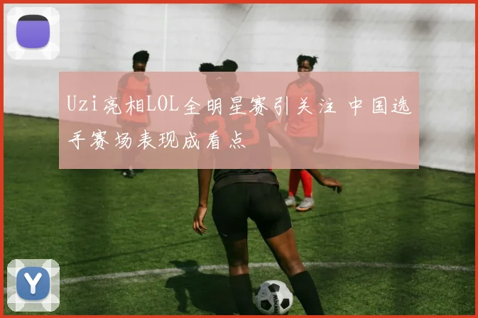 Uzi亮相LOL全明星赛引关注 中国选手赛场表现成看点