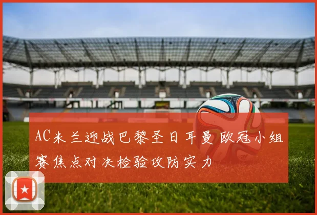 AC米兰迎战巴黎圣日耳曼 欧冠小组赛焦点对决检验攻防实力