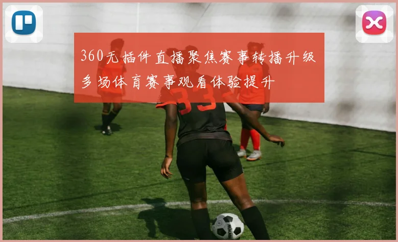 360无插件直播聚焦赛事转播升级 多场体育赛事观看体验提升
