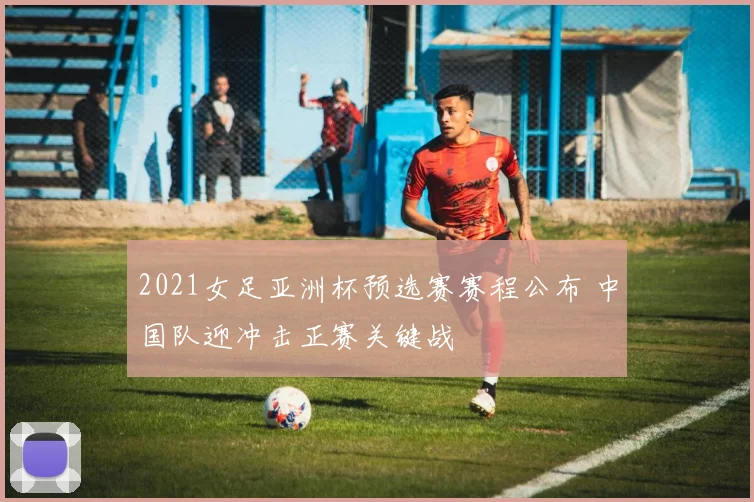 2021女足亚洲杯预选赛赛程公布 中国队迎冲击正赛关键战