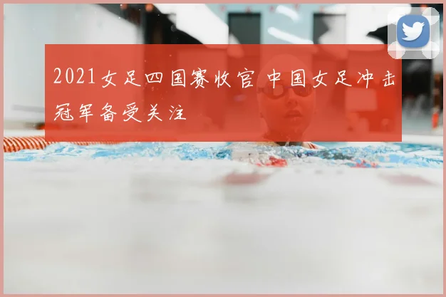 2021女足四国赛收官 中国女足冲击冠军备受关注