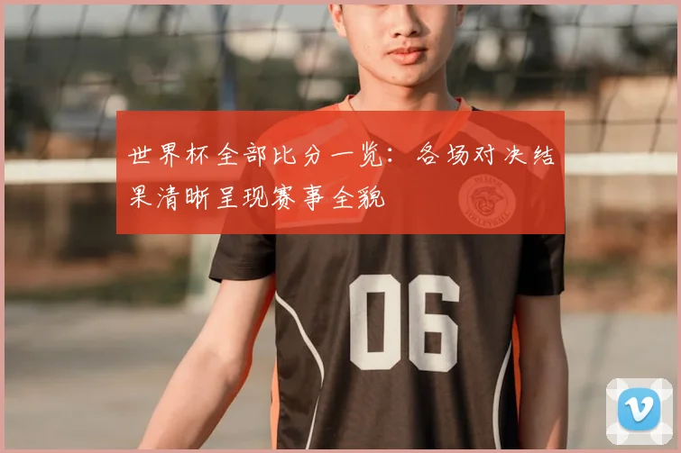 世界杯全部比分一览：各场对决结果清晰呈现赛事全貌
