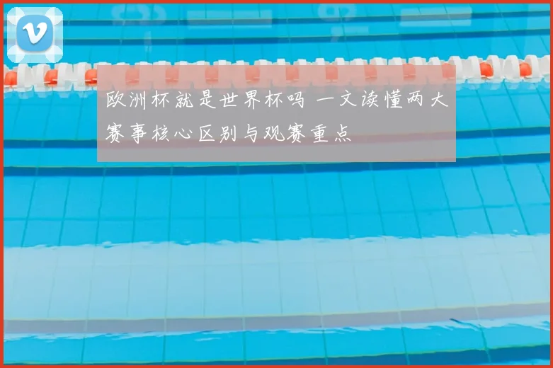 欧洲杯就是世界杯吗 一文读懂两大赛事核心区别与观赛重点