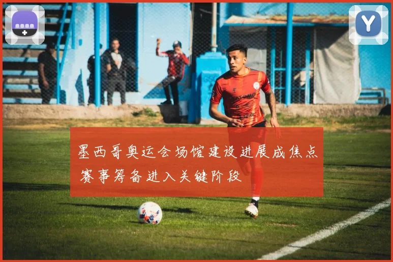 墨西哥奥运会场馆建设进展成焦点 赛事筹备进入关键阶段