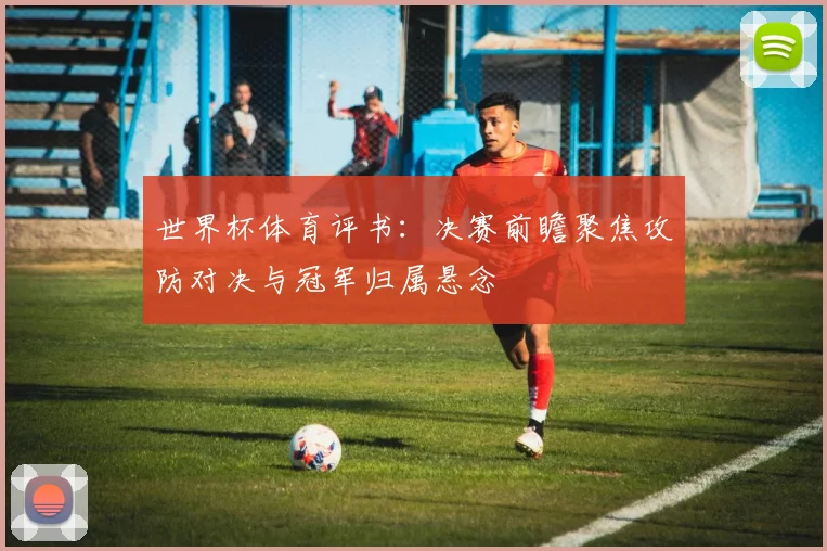 世界杯体育评书：决赛前瞻聚焦攻防对决与冠军归属悬念
