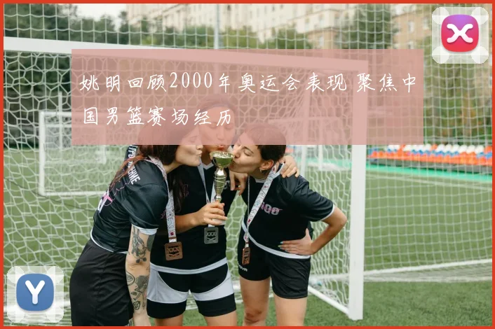 姚明回顾2000年奥运会表现 聚焦中国男篮赛场经历