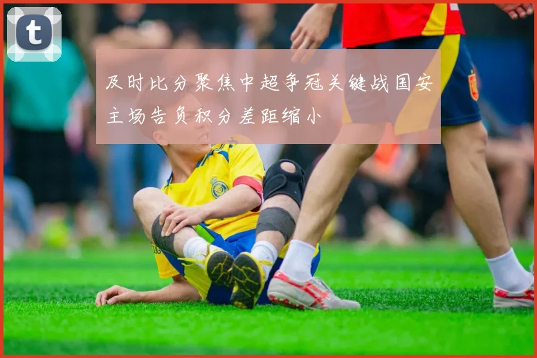 及时比分聚焦中超争冠关键战国安主场告负积分差距缩小