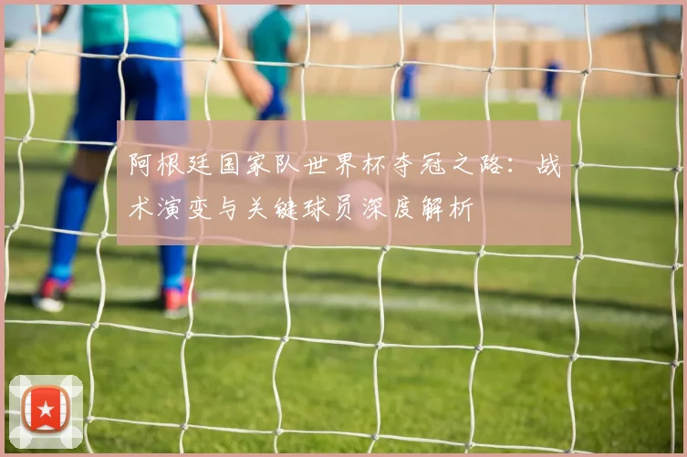 阿根廷国家队世界杯夺冠之路：战术演变与关键球员深度解析